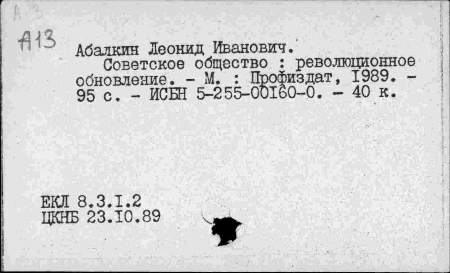 ﻿
Абалкин Леонид Иванович.'
Советское общество : революционное обновление. - М. : Профиздат, 1989. -95 с. - ИСБН 5-255-00160-0. - 40 к.
ЕКЛ 8.3.1.2 ЦКНБ 23.10.89